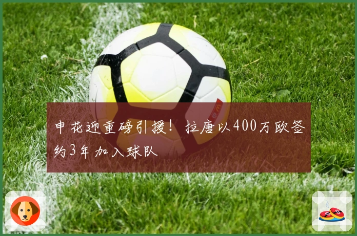 申花迎重磅引援！拉唐以400万欧签约3年加入球队