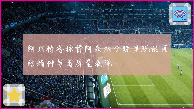 阿尔特塔称赞阿森纳今晚呈现的团结精神与高质量表现