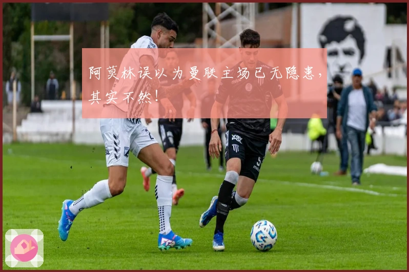 阿莫林误以为曼联主场已无隐患，其实不然！