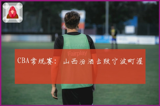 CBA常规赛：山西汾酒击败宁波町渥