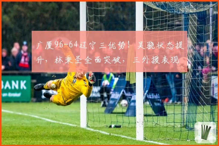 广厦96-64辽宁三优势！吴骁状态提升，林秉圣全面突破，三外援表现抢眼