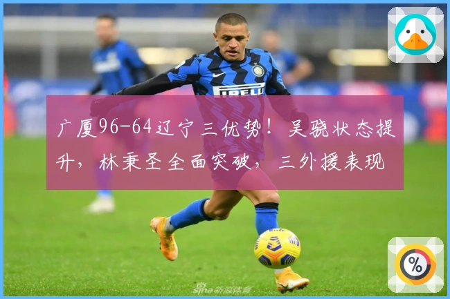 广厦96-64辽宁三优势！吴骁状态提升，林秉圣全面突破，三外援表现抢眼