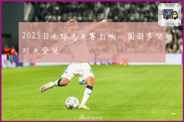 2025羽毛球总决赛打响，国羽多场对决登场
