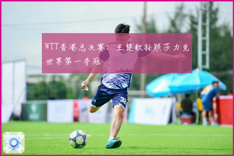WTT香港总决赛：王楚钦孙颖莎力克世界第一夺冠