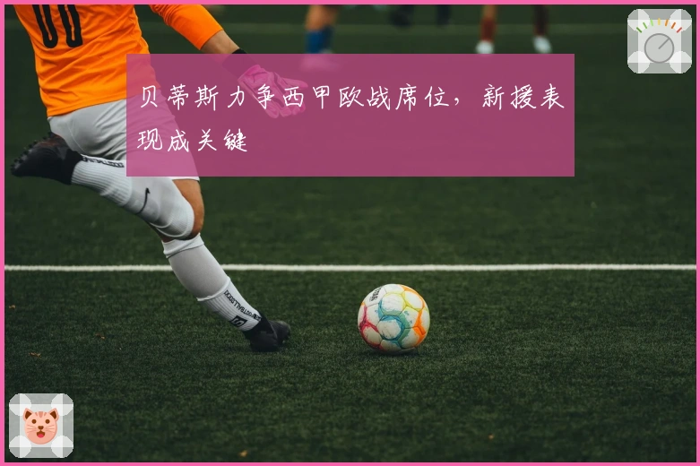 贝蒂斯力争西甲欧战席位,新援表现成关键