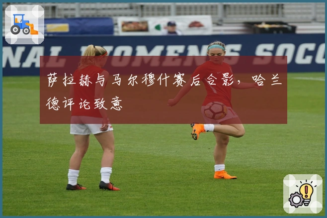 萨拉赫与马尔穆什赛后合影，哈兰德评论致意